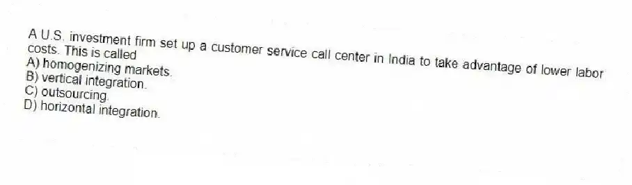 A U.S. investment firm set up a customer service call center in India to take advantage of lower labor costs. This is called
A) homogenizing markets.
B) vertical integration.
C) outsourcing.
D) horizontal integration.