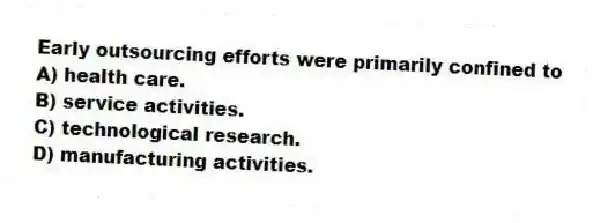 Early outsourcing efforts were primarily confined to
A) health care.
B) service activities.
C) technological research.
D) manufacturing activities.