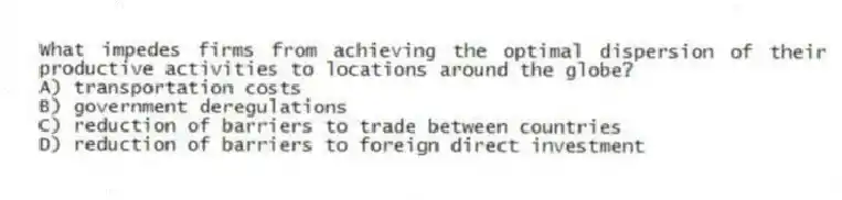 What impedes firms from achieving the optimal dispersion of their productive activities to locations around the globe?
A) transportation costs
B) government deregulations
C) reduction of barriers to trade between countries
D) reduction of barriers to foreign direct investment
