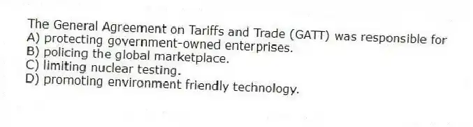 The General Agreement on Tariffs and Trade (GATT) was responsible for
A) protecting government-owned enterprises.
B) policing the global marketplace.
C) limiting nuclear testing.
D) promoting environment friendly technology.