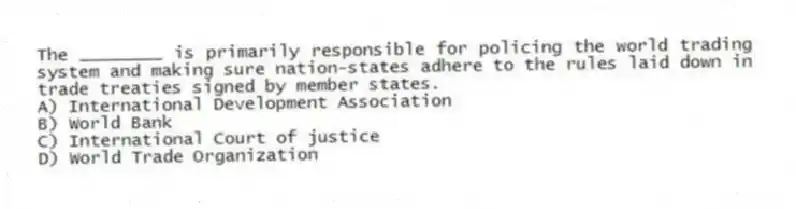 The ________ is primarily responsible for policing the world trading system and making sure nation-states adhere to the rules laid down in trade treaties signed by member states.
A) International Development Association
B) World Bank
C) International Court of justice
D) World Trade Organization