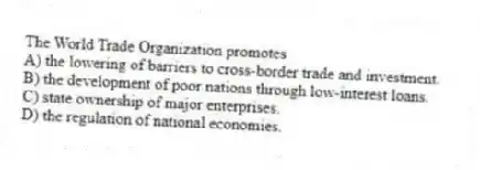 The World Trade Organization promotes
A) the lowering of barriers to cross-border trade and investment.
B) the development of poor nations through low-interest loans.
C) state ownership of major enterprises.
D) the regulation of national economies.