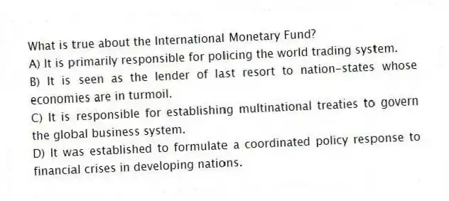 What is true about the International Monetary Fund?
A) It is primarily responsible for policing the world trading system.
B) It is seen as the lender of last resort to nation-states whose economies are in turmoil.
C) It is responsible for establishing multinational treaties to govern the global business system.
D) It was established to formulate a coordinated policy response to financial crises in developing nations.