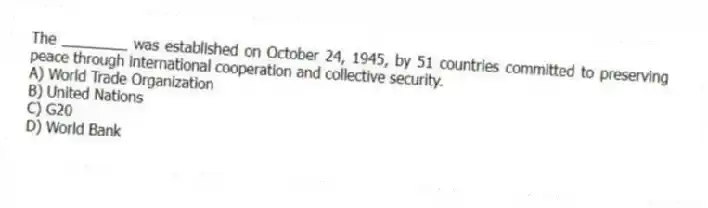The ________ was established on October 24, 1945, by 51 countries committed to preserving peace through international cooperation and collective security.
A) World Trade Organization
B) United Nations
C) G20
D) World Bank