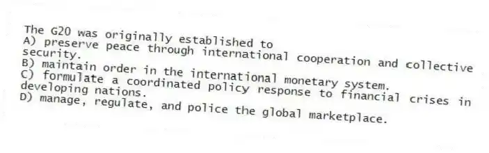 The G20 was originally established to
A) preserve peace through international cooperation and collective security.
B) maintain order in the international monetary system.
C) formulate a coordinated policy response to financial crises in developing nations.
D) manage, regulate, and police the global marketplace.