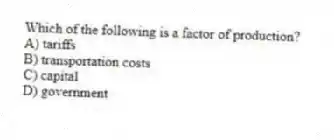 Which of the following is a factor of production?
A) tariffs
B) transportation costs
C) capital
D) government