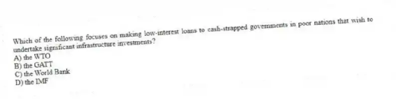 Which of the following focuses on making low-interest loans to cash-strapped governments in poor nations that wish to undertake significant infrastructure investments?
A) the WTO
B) the GATT
C) the World Bank
D) the IMF