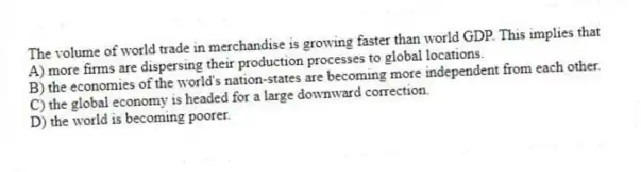 The volume of world trade in merchandise is growing faster than world GDP. This implies that
A) more firms are dispersing their production processes to global locations.
B) the economies of the world's nation-states are becoming more independent from each other.
C) the global economy is headed for a large downward correction.
D) the world is becoming poorer.