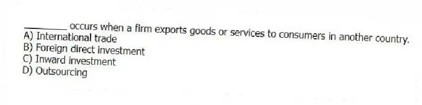 ________ occurs when a firm exports goods or services to consumers in another country.
A) International trade
B) Foreign direct investment
C) Inward investment
D) Outsourcing