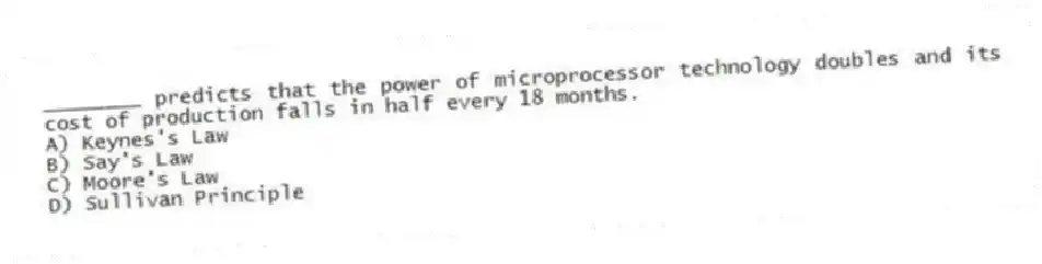 ________ predicts that the power of microprocessor technology doubles and its cost of production falls in half every 18 months.
A) Keynes's Law
B) Say's Law
C) Moore's Law
D) Sullivan Principle