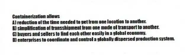 Containerization allows
A) reduction of the time needed to get from one location to another.
B) simplification of transshipment from one mode of transport to another.
C) buyers and sellers to find each other easily in a global economy.
D) enterprises to coordinate and control a globally dispersed production system.