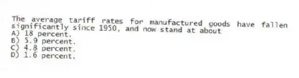 The average tariff rates for manufactured goods have fallen significantly since 1950, and now stand at about
A) 18 percent.
B) 5.9 percent.
C) 4.8 percent.
D) 1.6 percent.
