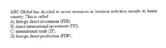 ABC Global has decided to invest resources in business activities outside its home country. This is called
A) foreign direct investment (FDI).
B) direct international investment (DII).
C) international trade (IT).
D) foreign direct production (FDP).