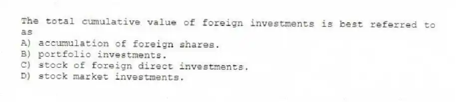 The total cumulative value of foreign investments is best referred to as
A) accumulation of foreign shares.
B) portfolio investments.
C) stock of foreign direct investments.
D) stock market investments.