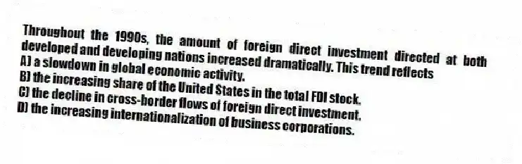 Throughout the 1990s, the amount of foreign direct investment directed at both developed and developing nations increased dramatically. This trend reflects
A) a slowdown in global economic activity.
B) the increasing share of the United States in the total FDI stock.
C) the decline in cross-border flows of foreign direct investment.
D) the increasing internationalization of business corporations.