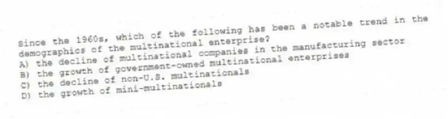 Since the 1960s, which of the following has been a notable trend in the demographics of the multinational enterprise?
A) the decline of multinational companies in the manufacturing sector
B) the growth of government-owned multinational enterprises
C) the decline of non-U.S. multinationals
D) the growth of mini-multinationals