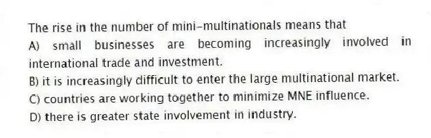 The rise in the number of mini-multinationals means that
A) small businesses are becoming increasingly involved in international trade and investment.
B) it is increasingly difficult to enter the large multinational market.
C) countries are working together to minimize MNE influence.
D) there is greater state involvement in industry.