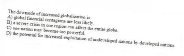 The downside of increased globalization is
A) global financial contagions are less likely.
B) a severe crisis in one region can affect the entire globe.
C) one nation may become too powerful.
D) the potential for increased exploitation of undeveloped nations by developed nations.
