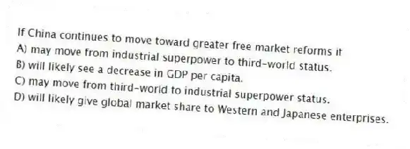If China continues to move toward greater free market reforms it
A) may move from industrial superpower to third-world status.
B) will likely see a decrease in GDP per capita.
C) may move from third-world to industrial superpower status.
D) will likely give global market share to Western and Japanese enterprises.