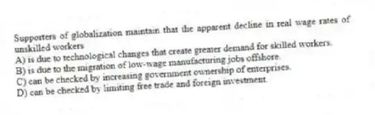 Supporters of globalization maintain that the apparent decline in real wage rates of unskilled workers
A) is due to technological changes that create greater demand for skilled workers.
B) is due to the migration of low-wage manufacturing jobs offshore.
C) can be checked by increasing government ownership of enterprises.
D) can be checked by limiting free trade and foreign investment.