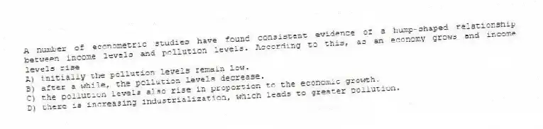 A number of econometric studies have found consistent evidence of a hump-shaped relationship between income levels and pollution levels. According to this, as an economy grows and income levels rise
A) initially the pollution levels remain low.
B) after a while, the pollution levels decrease.
C) the pollution levels also rise in proportion to the economic growth.
D) there is increasing industrialization, which leads to greater pollution.