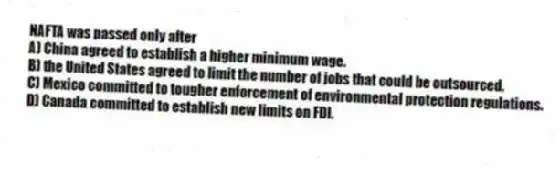 NAFTA was passed only after
A) China agreed to establish a higher minimum wage.
B) the United States agreed to limit the number of jobs that could be outsourced.
C) Mexico committed to tougher enforcement of environmental protection regulations.
D) Canada committed to establish new limits on FDI.