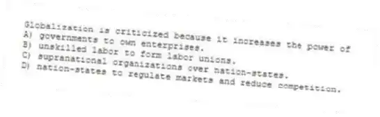 Globalization is criticized because it increases the power of
A) governments to own enterprises.
B) unskilled labor to form labor unions.
C) supranational organizations over nation-states.
D) nation-states to regulate markets and reduce competition.