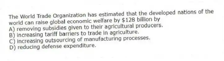 The World Trade Organization has estimated that the developed nations of the world can raise global economic welfare by $128 billion by
A) removing subsidies given to their agricultural producers.
B) increasing tariff barriers to trade in agriculture.
C) increasing outsourcing of manufacturing processes.
D) reducing defense expenditure.