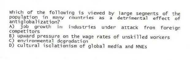 Which of the following is viewed by large segments of the population in many countries as a detrimental effect of antiglobalization?
A) job growth in industries under attack from foreign competitors
B) upward pressure on the wage rates of unskilled workers
C) environmental degradation
D) cultural isolationism of global media and MNEs