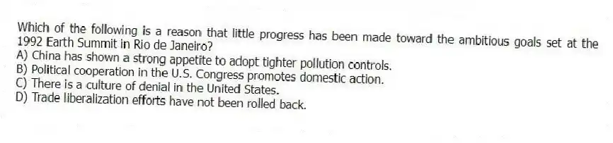 Which of the following is a reason that little progress has been made toward the ambitious goals set at the 1992 Earth Summit in Rio de Janeiro?
A) China has shown a strong appetite to adopt tighter pollution controls.
B) Political cooperation in the U.S. Congress promotes domestic action.
C) There is a culture of denial in the United States.
D) Trade liberalization efforts have not been rolled back.