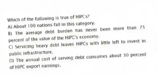 Which of the following is true of HIPCs?
A) About 100 nations fall in this category.
B) The average debt burden has never been more than 75 percent of the value of the HIPC's economy.
C) Servicing heavy debt leaves HIPCs with little left to invest in public infrastructure.
D) The annual cost of serving debt consumes about 30 percent of HIPC export earnings.