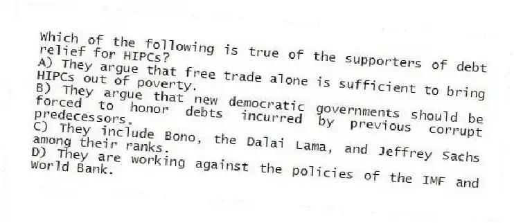 Which of the following is true of the supporters of debt relief for HIPCs?
A) They argue that free trade alone is sufficient to bring HIPCs out of poverty.
B) They argue that new democratic governments should be forced to honor debts incurred by previous corrupt predecessors.
C) They include Bono, the Dalai Lama, and Jeffrey Sachs among their ranks.
D) They are working against the policies of the IMF and World Bank.