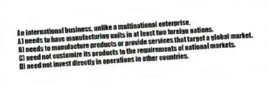 An international business, unlike a multinational enterprise,
A) needs to have manufacturing units in at least two foreign nations.
B) needs to manufacture products or provide services that target a global market.
C) need not customize its products to the requirements of national markets.
D) need not invest directly in operations in other countries.