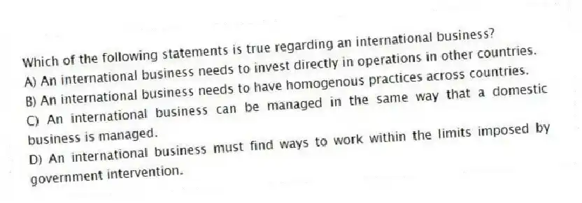Which of the following statements is true regarding an international business?
A) An international business needs to invest directly in operations in other countries.
B) An international business needs to have homogenous practices across countries.
C) An international business can be managed in the same way that a domestic business is managed.
D) An international business must find ways to work within the limits imposed by government intervention.