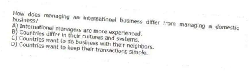 How does managing an international business differ from managing a domestic business?
A) International managers are more experienced.
B) Countries differ in their cultures and systems.
C) Countries want to do business with their neighbors.
D) Countries want to keep their transactions simple.