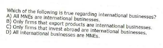 Which of the following is true regarding international businesses?
A) All MNEs are international businesses.
B) Only firms that export products are international businesses.
C) Only firms that invest abroad are international businesses.
D) All international businesses are MNEs.