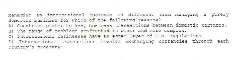 Managing an international business is different from managing a purely domestic business for which of the following reasons?
A) Countries prefer to keep business transactions between domestic partners.
B) The range of problems confronted is wider and more complex.
C) International businesses have an added layer of U.N. regulations.
D) International transactions involve exchanging currencies through each country's treasury.