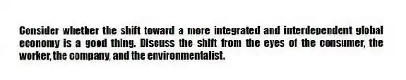 Consider whether the shift toward a more integrated and interdependent global economy is a good thing. Discuss the shift from the eyes of the consumer, the worker, the company, and the environmentalist.