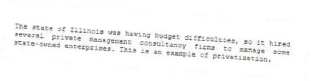 The state of Illinois was having budget difficulties, so it hired several private management consultancy firms to manage some state-owned enterprises. This is an example of privatization.