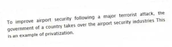 To improve airport security following a major terrorist attack, the government of a country takes over the airport security industries This is an example of privatization.