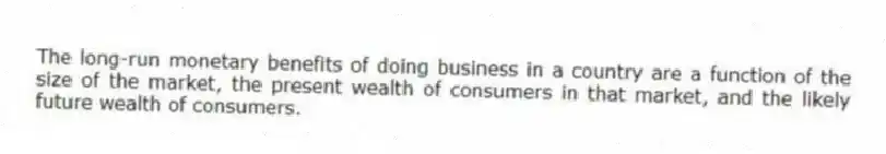 The long-run monetary benefits of doing business in a country are a function of the size of the market, the present wealth of consumers in that market, and the likely future wealth of consumers.