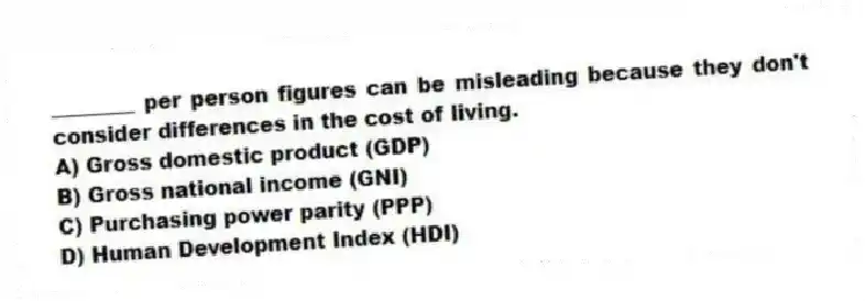 ________ per person figures can be misleading because they don't consider differences in the cost of living.
A) Gross domestic product (GDP)
B) Gross national income (GNI)
C) Purchasing power parity (PPP)
D) Human Development Index (HDI)