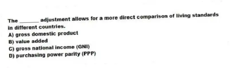 The ________ adjustment allows for a more direct comparison of living standards in different countries.
A) gross domestic product
B) value added
C) gross national income (GNI)
D) purchasing power parity (PPP)