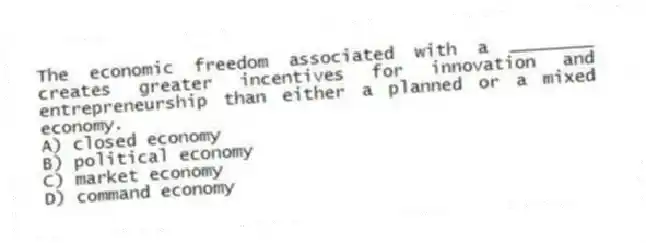The economic freedom associated with a ________ creates greater incentives for innovation and entrepreneurship than either a planned or a mixed economy.
A) closed economy
B) political economy
C) market economy
D) command economy