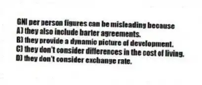 GNI per person figures can be misleading because
A) they also include barter agreements.
B) they provide a dynamic picture of development.
C) they don't consider differences in the cost of living.
D) they don't consider exchange rate.