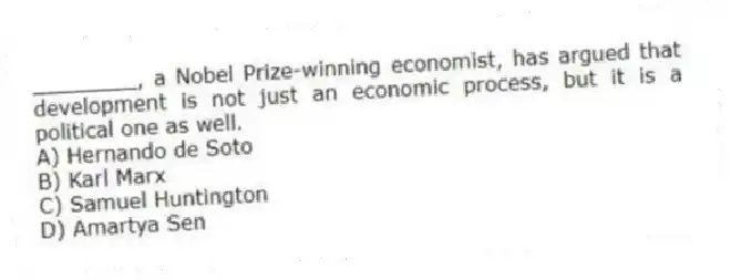 ________, a Nobel Prize-winning economist, has argued that development is not just an economic process, but it is a political one as well.
A) Hernando de Soto
B) Karl Marx
C) Samuel Huntington
D) Amartya Sen