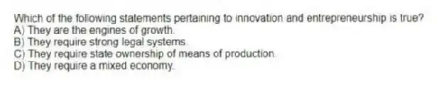 Which of the following statements pertaining to innovation and entrepreneurship is true?
A) They are the engines of growth.
B) They require strong legal systems.
C) They require state ownership of means of production.
D) They require a mixed economy.