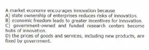 A market economy encourages innovation because
A) state ownership of enterprises reduces risks of innovation.
B) economic freedom leads to greater incentives for innovation.
C) government-owned and funded research centers become hubs of innovation.
D) the prices of goods and services, including new products, are fixed by government.