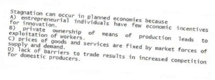 Stagnation can occur in planned economies because
A) entrepreneurial individuals have few economic incentives for innovation.
B) private ownership of means of production leads to exploitation of workers.
C) prices of goods and services are fixed by market forces of supply and demand.
D) lack of barriers to trade results in increased competition for domestic producers.