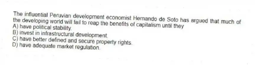 The influential Peruvian development economist Hernando de Soto has argued that much of the developing world will fail to reap the benefits of capitalism until they
A) have political stability.
B) invest in infrastructural development.
C) have better defined and secure property rights.
D) have adequate market regulation.
